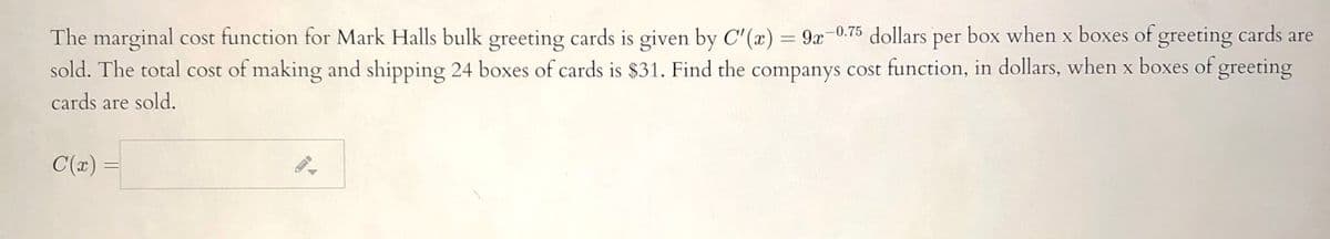 The marginal cost function for Mark Halls bulk greeting cards is given by C'(x) = 9x-0.75
sold. The total cost of making and shipping 24 boxes of cards is $31. Find the companys cost function, in dollars, when x boxes of greeting
per
X
%3D
cards are sold.
C(x) =
