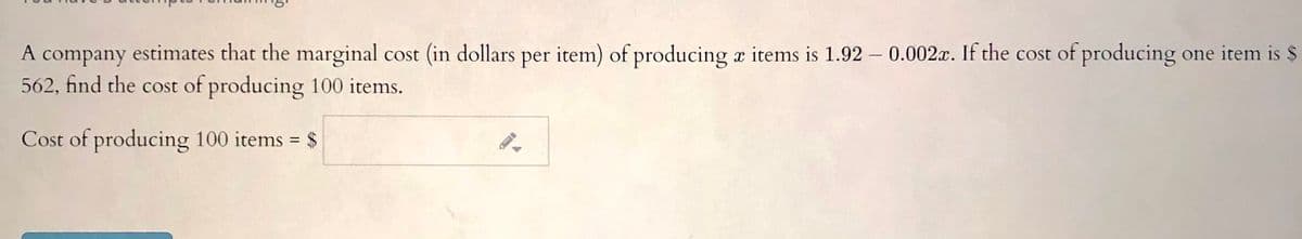 A company estimates that the marginal cost (in dollars per item) of producing a items is 1.92 – 0.002x. If the cost of producing one item is $
562, find the cost of producing 100 items.
Cost of producing 100 items = $
%3D
