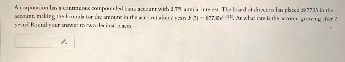 A corporation has a continuous compounded bank account with 2.7% annual interest. The board of directors has placed $87735 in the
account, making the formula for the amount in the account after t years F(t) = 87735e0.027t. At what rate is the account growing after 7
years? Round your answer to two decimal places.
