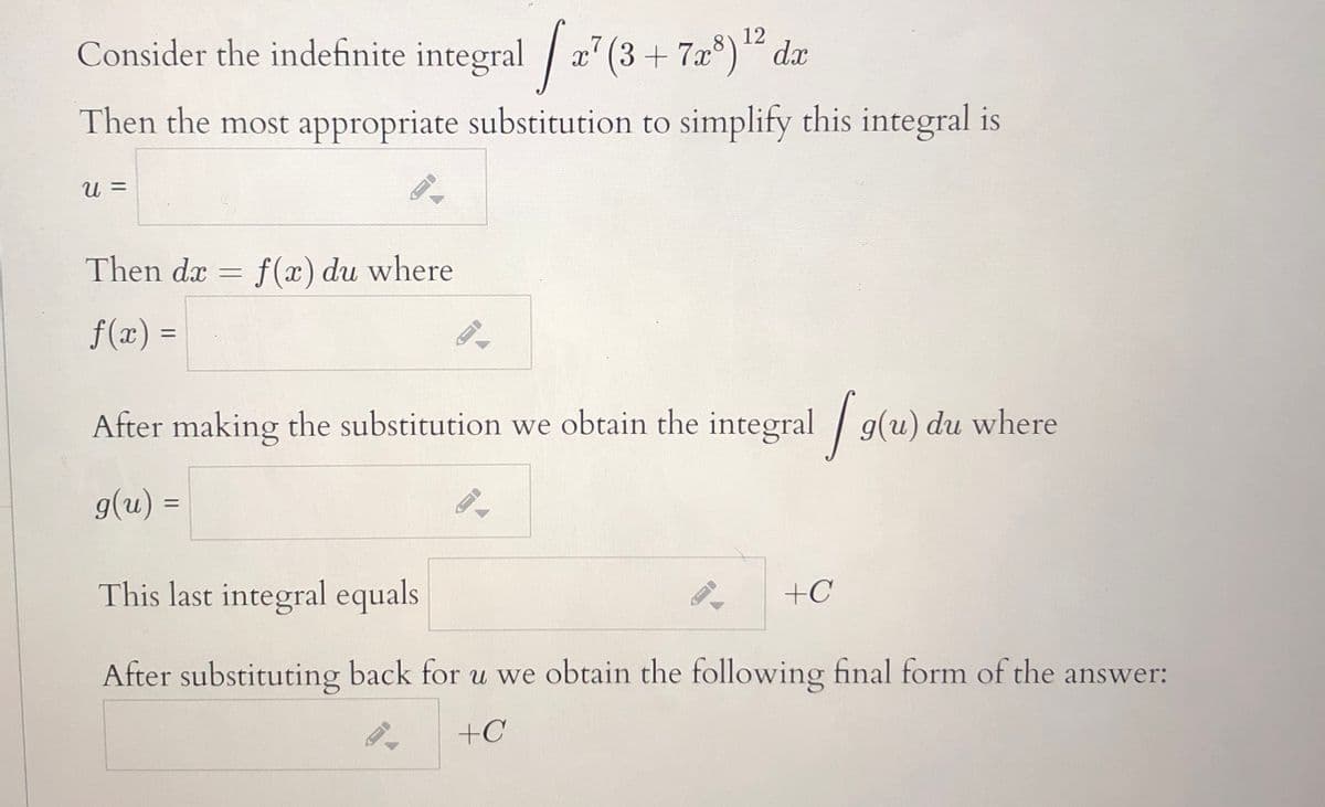 Consider the indefinite integral / æ" (3 + 7a°)“ da
12
x' (3 + 7x°)“ dx
Then the most appropriate substitution to simplify this integral is
U =
Then da =
f (x) du where
f(x) =
After making the substitution we obtain the integral g(u) du where
g(u) =
%3D
This last integral equals
+C
After substituting back for u we obtain the following final form of the answer:
+C
