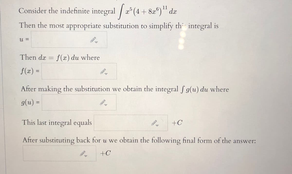 Consider the indefinite integral / x° (4 + 8x°)*¨ dx
5
11
Then the most appropriate substitution to simplify th integral is
U =
Then dx = f(x) du where
f(x) =
%3D
After making the substitution we obtain the integral f g(u) du where
g(u) =
%3D
This last integral equals
+C
After substituting back for u we obtain the following final form of the answer:
+C
