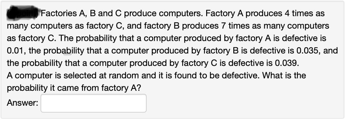 Factories A, B and C produce computers. Factory A produces 4 times as
many computers as factory C, and factory B produces 7 times as many computers
as factory C. The probability that a computer produced by factory A is defective is
0.01, the probability that a computer produced by factory B is defective is 0.035, and
the probability that a computer produced by factory C is defective is 0.039.
A computer is selected at random and it is found to be defective. What is the
probability it came from factory A?
Answer:
