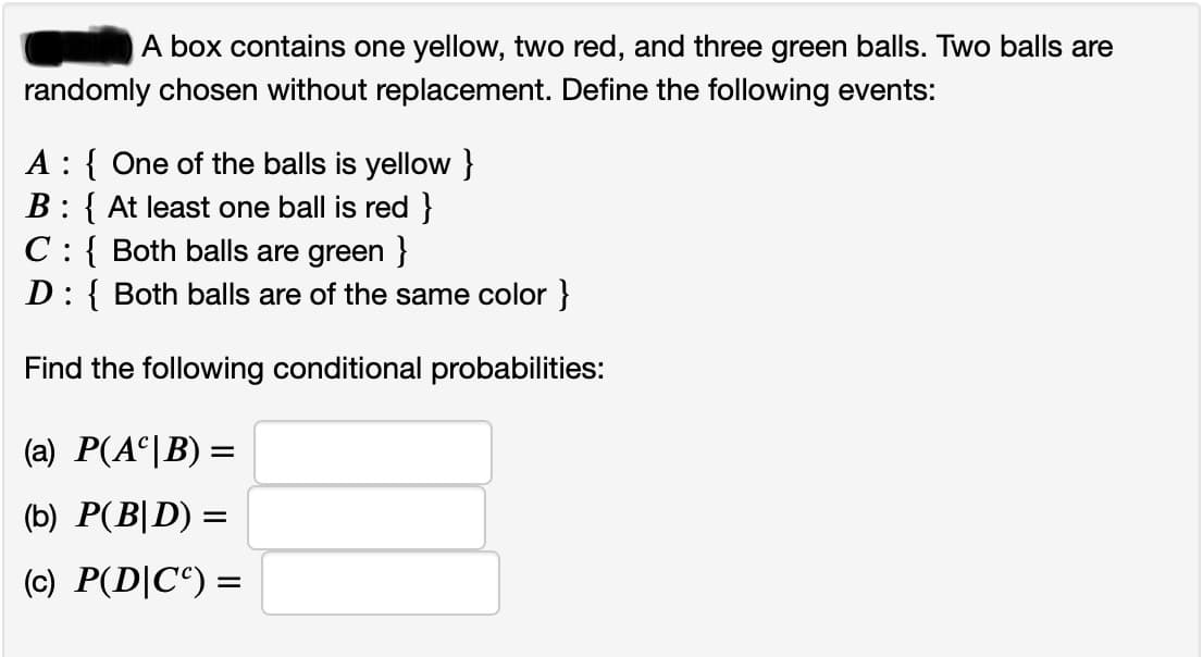 A box contains one yellow, two red, and three green balls. Two balls are
randomly chosen without replacement. Define the following events:
A : { One of the balls is yellow }
B: { At least one ball is red }
C:{ Both balls are green }
D: { Both balls are of the same color }
Find the following conditional probabilities:
(a) P(A°|B) =
(b) P(B|D) =
(c) P(D|C°) =
