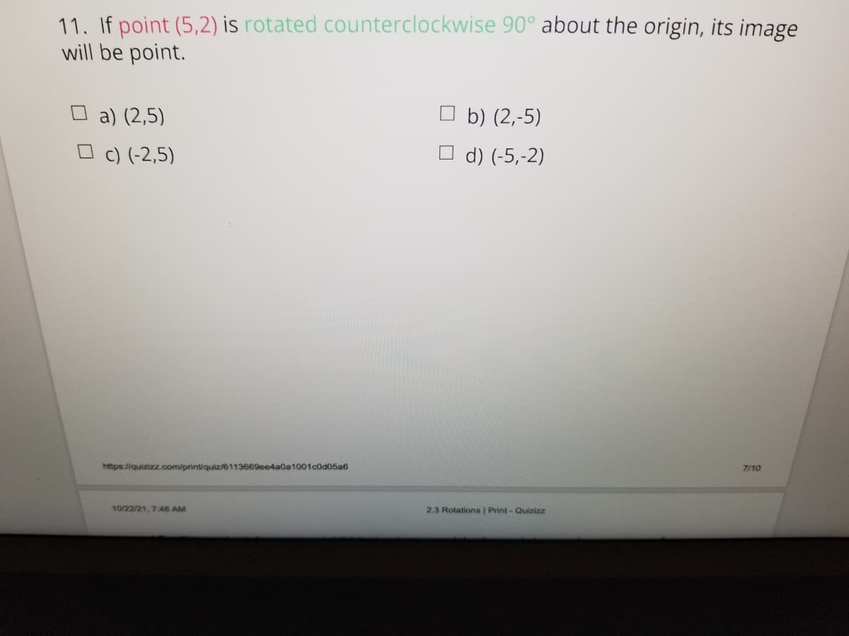 11. If point (5,2) is rotated counterclockwise 90° about the origin, its image
will be point.
a) (2,5)
O b) (2,-5)
O c) (-2,5)
d) (-5,-2)
https://quizizz.com/print/quiz/6113669ee4a0a1001cod05a6
7/10
10/22/21, 748 AM
2.3 Rotations | Print - Quizizz
