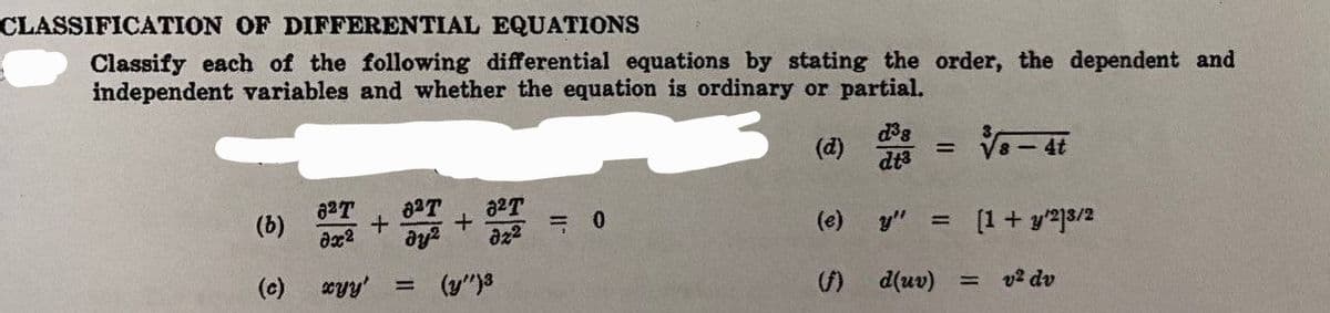 CLASSIFICATION OF DIFFERENTIAL EQUATIONS
Classify each of the following differential equations by stating the order, the dependent and
independent variables and whether the equation is ordinary or partial.
(d)
√√8-4t
(b)
(c)
827 827
+
32T
+
əx² dy² 022 0
xyy'
=
(y")3
d³s
dt3
-
(e) y" =
[1 + y/23/2
d(uv) =
v² dv
