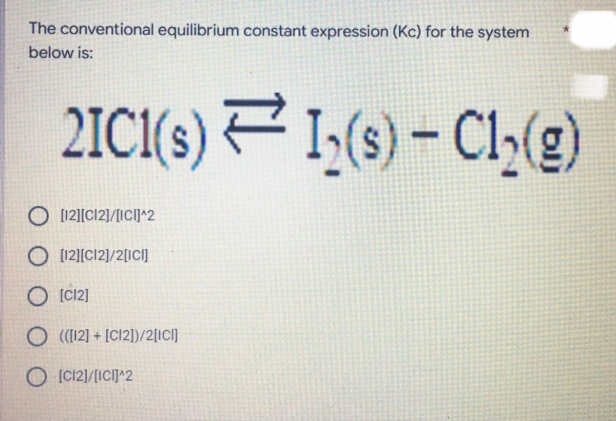 The conventional equilibrium constant expression (Kc) for the system
below is:
2IC1(s) 1,(s)
– Cl,()
O [12][C12]/[ICI^2
O [121[C12]/2[ICI]
[C12]
O (12] + [Cl2])/2[ICI]
O [C12)/[ICI]^2
