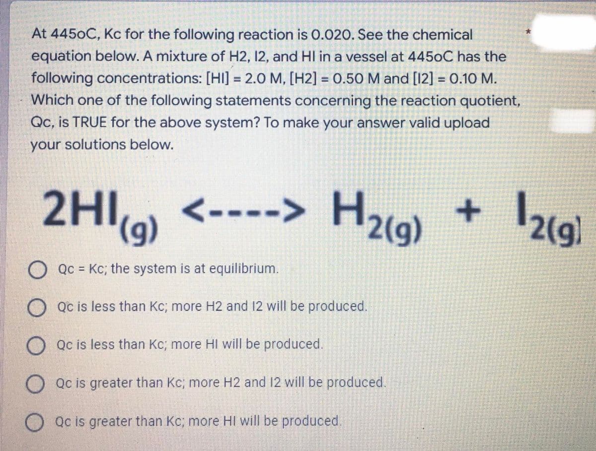 At 4450C, Kc for the following reaction is o.020. See the chemical
equation below. A mixture of H2, 12, and HI in a vessel at 4450C has the
following concentrations: [HI] = 2.0 M, [H2] = 0.50 M and [12] = 0.10 M.
Which one of the following statements concerning the reaction quotient,
Qc, is TRUE for the above system? To make your answer valid upload
%3D
%3D
%3D
your solutions below.
2HIo)
<----> H2(g)
(g)
2(g)
O Qc = Kc; the system is at equilibrium.
%3D
O Qc is less than Kc; more H2 and 12 will be produced.
O Qc is less than Kc; more HI will be produced.
O Qc is greater than Kc; more H2 and 12 will be produced.
Qc is greater than Kc; more HI will be produced.
