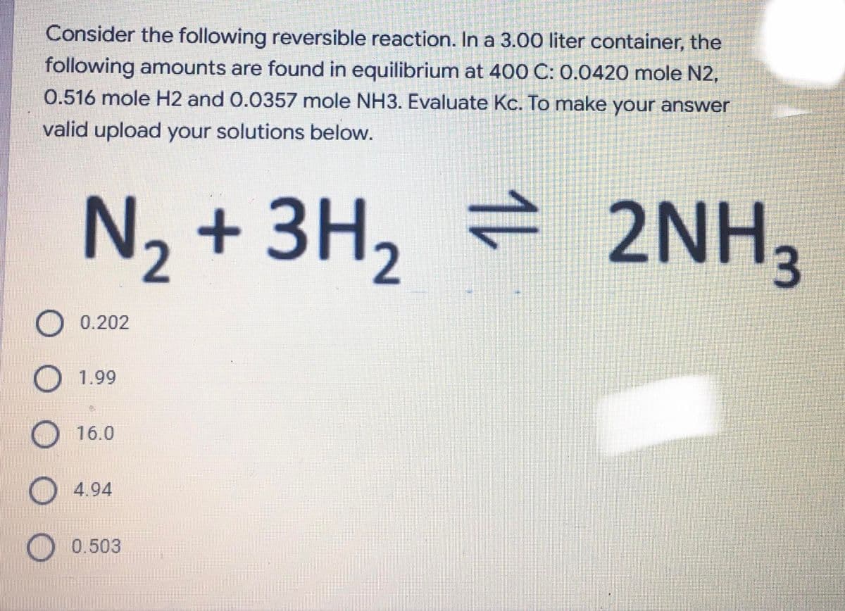 Consider the following reversible reaction. In a 3.00 liter container, the
following amounts are found in equilibrium at 400 C: 0.0420 mole N2,
0.516 mole H2 and 0.0357 mole NH3. Evaluate Kc. To make your answer
valid upload your solutions below.
N, + 3H, = 2NH,
O 0.202
O 1.99
16.0
O 4.94
O 0.503
