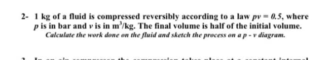 2- 1 kg of a fluid is compressed reversibly according to a law pv 0.5, where
p is in bar and v is in m'/kg. The final volume is half of the initial volume.
Calculate the work done on the fluid and sketch the process on a p - v diagram.
