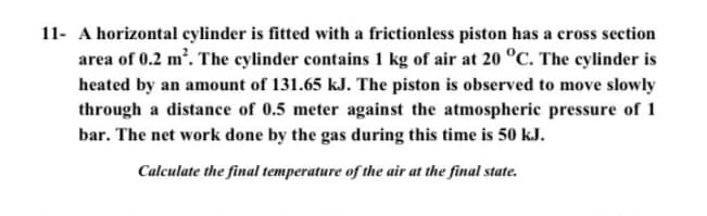 11- A horizontal cylinder is fitted with a frictionless piston has a cross section
area of 0.2 m'. The cylinder contains 1 kg of air at 20 °C. The cylinder is
heated by an amount of 131.65 kJ. The piston is observed to move slowly
through a distance of 0.5 meter against the atmospheric pressure of 1
bar. The net work done by the gas during this time is 50 kJ.
Calculate the final temperature of the air at the final state.
