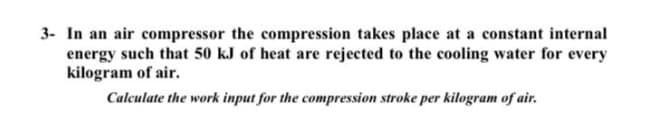 3- In an air compressor the compression takes place at a constant internal
energy such that 50 kJ of heat are rejected to the cooling water for every
kilogram of air.
Calculate the work input for the compression stroke per kilogram of air.
