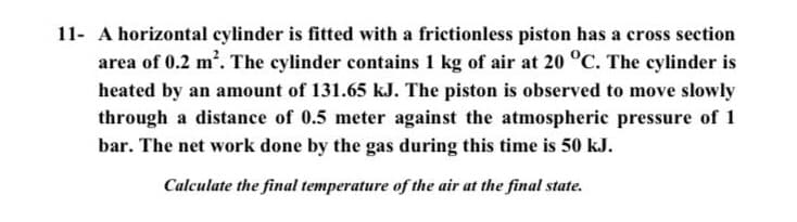 11- A horizontal cylinder is fitted with a frictionless piston has a cross section
area of 0.2 m2. The cylinder contains 1 kg of air at 20 °C. The cylinder is
heated by an amount of 131.65 kJ. The piston is observed to move slowly
through a distance of 0.5 meter against the atmospheric pressure of 1
bar. The net work done by the gas during this time is 50 kJ.
Calculate the final temperature of the air at the final state.
