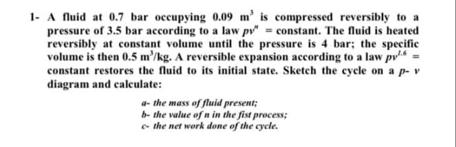 1- A fluid at 0.7 bar occupying 0.09 m' is compressed reversibly to a
pressure of 3.5 bar according to a law pv" = constant. The fluid is heated
reversibly at constant volume until the pressure is 4 bar; the specific
volume is then 0.5 m/kg. A reversible expansion according to a law pv =
constant restores the fluid to its initial state. Sketch the cycle on a p- v
diagram and calculate:
a- the mass of fluid present;
b- the value of n in the fist process;
c- the net work done of the cycle.
