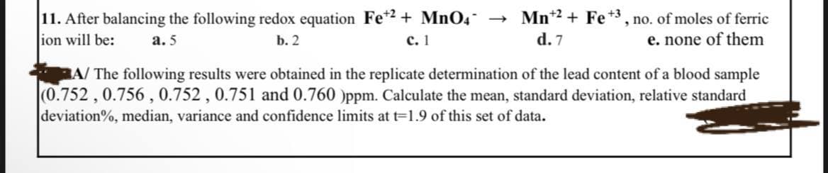 11. After balancing the following redox equation Fe2+ MnO4 →
ion will be:
a.5
b. 2
c. 1
Mn +2+ Fe +3, no. of moles of ferric
d. 7
e. none of them
A/ The following results were obtained in the replicate determination of the lead content of a blood sample
(0.752, 0.756, 0.752, 0.751 and 0.760 )ppm. Calculate the mean, standard deviation, relative standard
deviation%, median, variance and confidence limits at t=1.9 of this set of data.