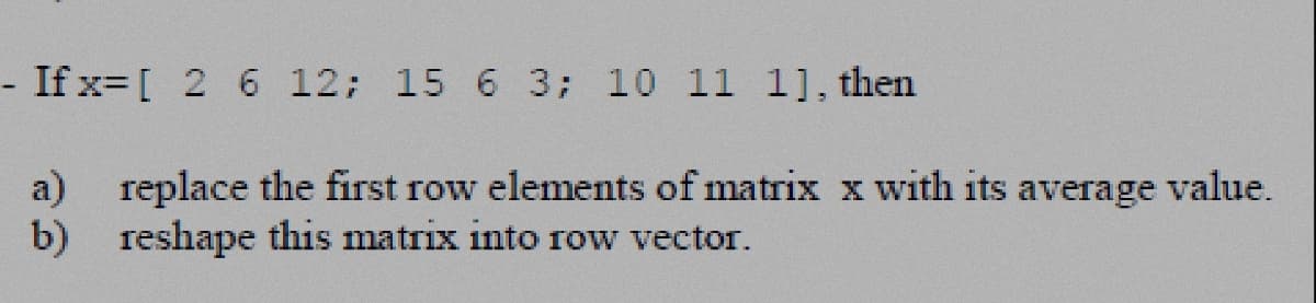 -If x= [ 2 6 12; 15 6 3; 10 11 1], then
a) replace the first row elements of matrix x with its average value.
b) reshape this matrix into row vector.
