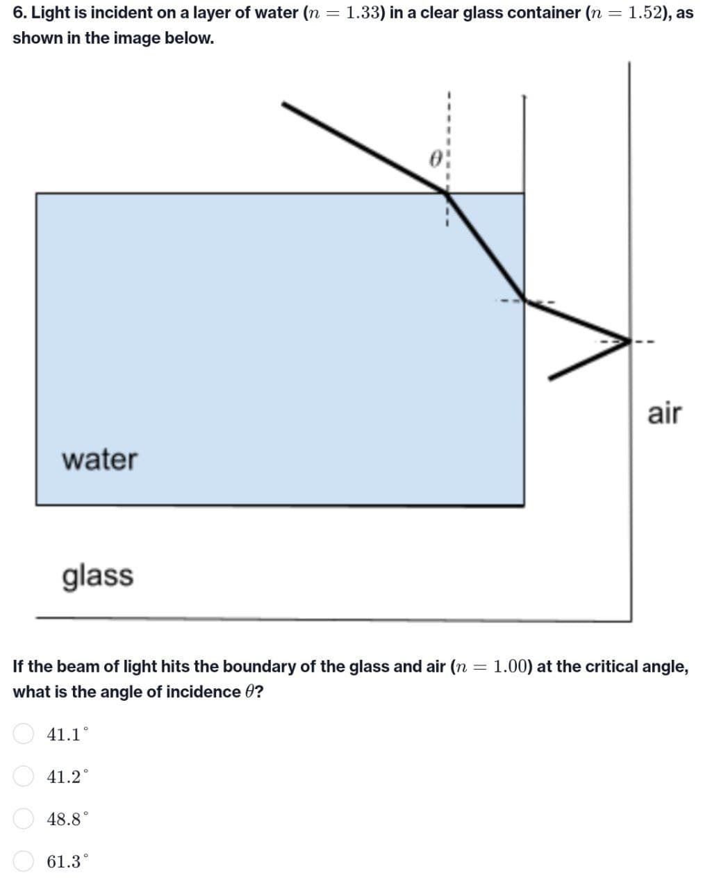 6. Light is incident on a layer of water (n = 1.33) in a clear glass container (n = 1.52), as
shown in the image below.
air
water
glass
= 1.00) at the critical angle,
If the beam of light hits the boundary of the glass and air (n
what is the angle of incidence 0?
41.1°
41.2°
48.8
61.3°
