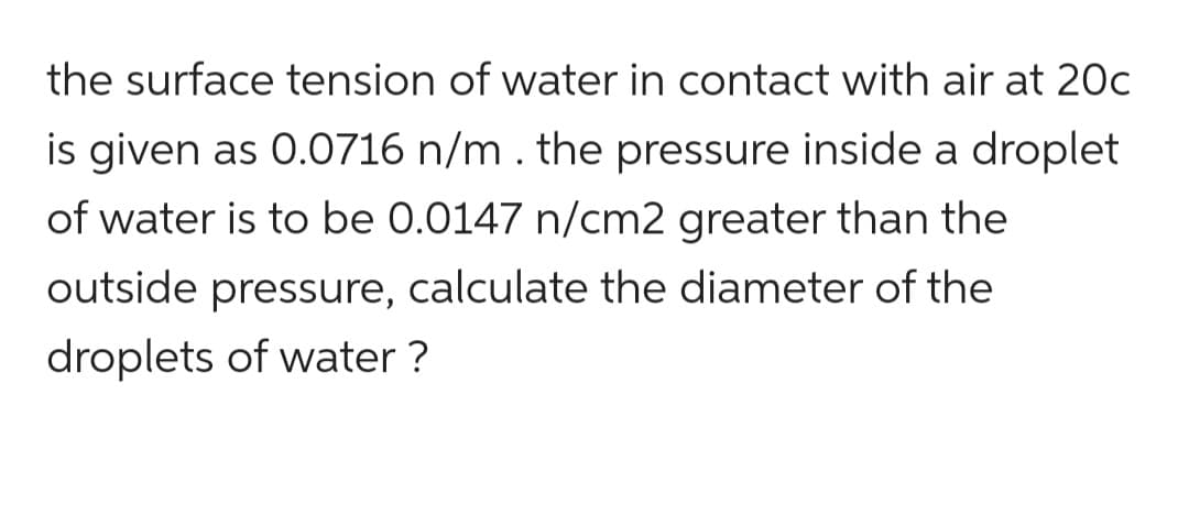 the surface tension of water in contact with air at 20c
is given as 0.0716 n/m . the pressure inside a droplet
of water is to be 0.0147 n/cm2 greater than the
outside pressure, calculate the diameter of the
droplets of water?