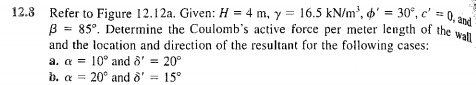 12.3
Refer to Figure 12.12a. Given: H = 4 m, y = 16.5 kN/m³, ' = 30°, c' = 0, and
B = 85°. Determine the Coulomb's active force per meter length of the wall
and the location and direction of the resultant for the following cases:
a. a 10° and 8' = 20°
b. a = 20° and 8' = 15°