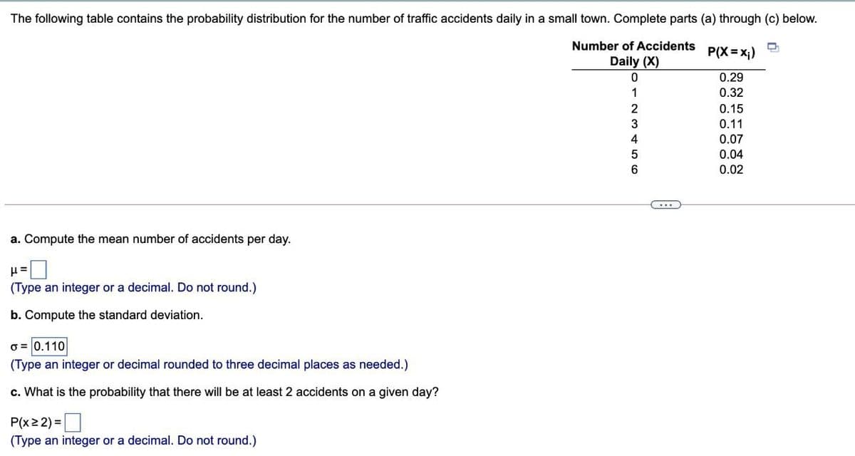 The following table contains the probability distribution for the number of traffic accidents daily in a small town. Complete parts (a) through (c) below.
Number of Accidents
P(X = x;)
Daily (X)
0.29
0.32
0.15
0.11
0.07
0.04
0.02
a. Compute the mean number of accidents per day.
(Type an integer or a decimal. Do not round.)
b. Compute the standard deviation.
o = 0.110
(Type an integer or decimal rounded to three decimal places as needed.)
c. What is the probability that there will be at least 2 accidents on a given day?
P(x2 2) =
(Type an integer or a decimal. Do not round.)
123 456
