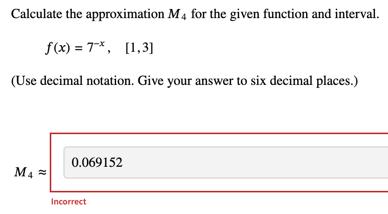 Calculate the
approximation M4 for the given function and interval.
f(x) = 7*, [1,3]
(Use decimal notation. Give your answer to six decimal places.)
M₁≈
0.069152
Incorrect