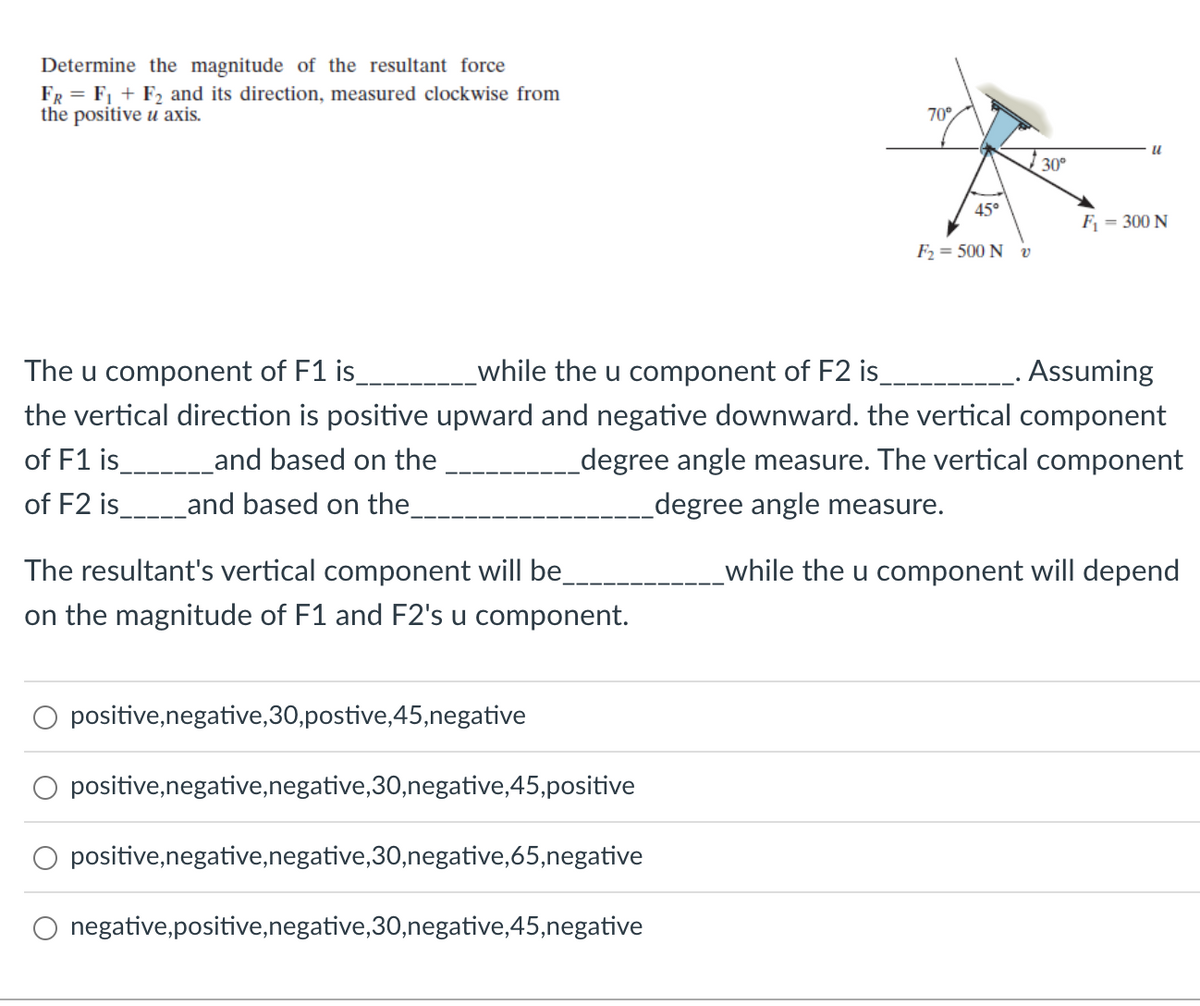 Determine the magnitude of the resultant force
FR = F₁+F₂ and its direction, measured clockwise from
the positive u axis.
The resultant's vertical component will be_
on the magnitude of F1 and F2's u component.
positive, negative, 30,postive,45,negative
positive,negative,negative,30,negative,45,positive
70°
positive, negative, negative, 30,negative, 65,negative
negative,positive, negative,30,negative,45,negative
45°
F₂ = 500 N v
The u component of F1 is_
_while the u component of F2 is_
. Assuming
the vertical direction is positive upward and negative downward. the vertical component
of F1 is___________and based on the
degree angle measure. The vertical component
degree angle measure.
of F2 is_ and based on the_
while the u component will depend
30⁰
"
F₁ = 300 N