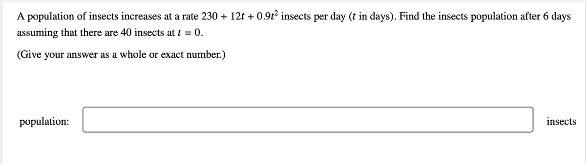 A population of insects increases at a rate 230 + 12t + 0.9t2 insects per day (t in days). Find the insects population after 6 days
assuming that there are 40 insects at t = 0.
(Give your answer as a whole or exact number.)
population:
insects