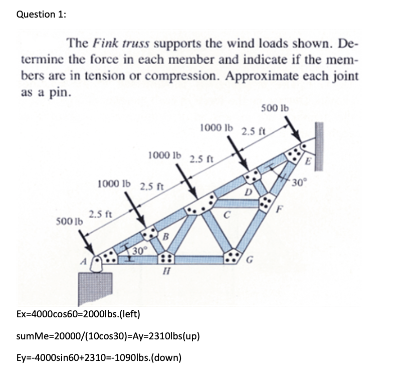 Question 1:
The Fink truss supports the wind loads shown. De-
termine the force in each member and indicate if the mem-
bers are in tension or compression. Approximate each joint
as a pin.
500 lb
1000 lb 2.5 ft
2.5 ft
30°
Ex=4000cos60=2000lbs.(left)
1000 lb 2.5 ft
B
H
sumMe=20000/(10cos30)=Ay=2310lbs(up)
Ey=-4000sin60+2310=-1090lbs.(down)
1000 lb 2.5 ft
500 lb
C
E
30°