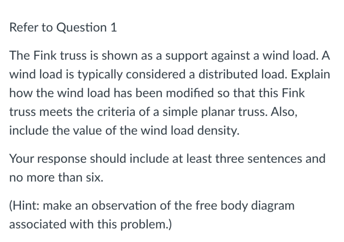 Refer to Question 1
The Fink truss is shown as a support against a wind load. A
wind load is typically considered a distributed load. Explain
how the wind load has been modified so that this Fink
truss meets the criteria of a simple planar truss. Also,
include the value of the wind load density.
Your response should include at least three sentences and
no more than six.
(Hint: make an observation of the free body diagram
associated with this problem.)