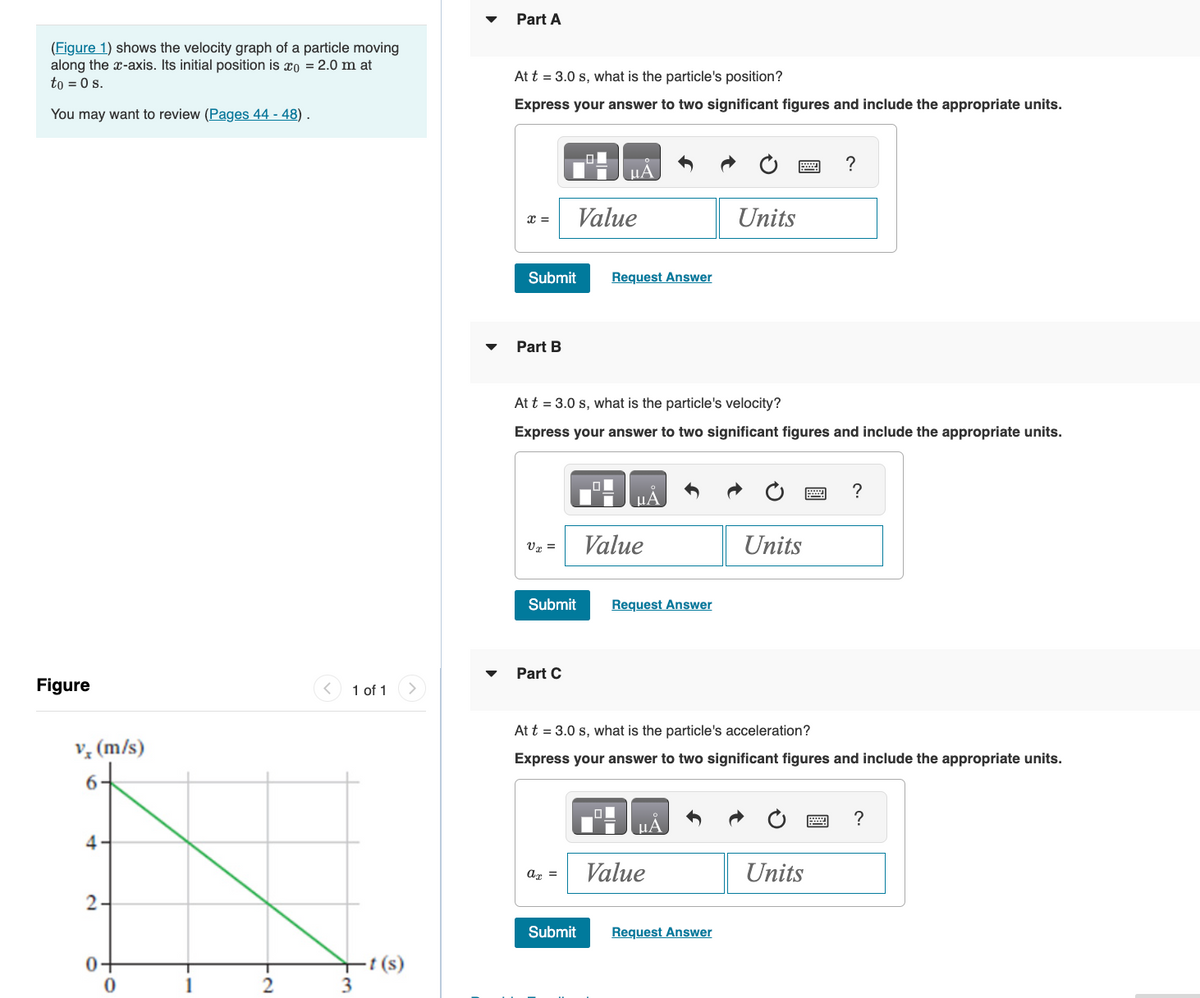 (Figure 1) shows the velocity graph of a particle moving
along the x-axis. Its initial position is o = 2.0 m at
to = 0 s.
You may want to review (Pages 44 - 48).
Figure
v (m/s)
6
4-
2-
0-
0
1
2
1 of 1
3
-t (s)
Part A
At t = 3.0 s, what is the particle's position?
Express your answer to two significant figures and include the appropriate units.
X =
Submit
Part B
VT =
Value
Submit
Part C
At t = 3.0 s, what is the particle's velocity?
Express your answer to two significant figures and include the appropriate units.
ax =
μA
O
Submit
Request Answer
ΜΑ
Value
Request Answer
Units
PHA
Value
At t = 3.0 s, what is the particle's acceleration?
Express your answer to two significant figures and include the appropriate units.
Request Answer
Units
?
Units
?
?