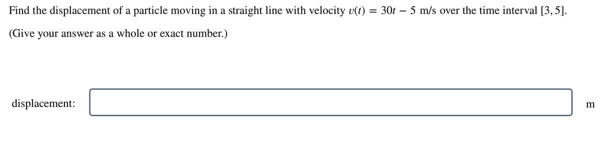 Find the displacement of a particle moving in a straight line with velocity v(t) = 30t 5 m/s over the time interval [3, 5].
(Give your answer as a whole or exact number.)
displacement:
m