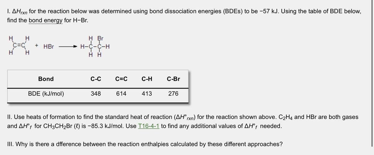 I. AHrxn for the reaction below was determined using bond dissociation energies (BDES) to be -57 kJ. Using the table of BDE below,
find the bond energy for H-Br.
H H
C=C{ + HBr
H
Bond
BDE (kJ/mol)
H Br
IT
H-C-C-H
II
HH
C-C
348
C=C
614
C-H
413
C-Br
276
II. Use heats of formation to find the standard heat of reaction (AH°rxn) for the reaction shown above. C₂H4 and HBr are both gases
and AHf for CH3CH₂Br (l) is -85.3 kJ/mol. Use T16-4-1 to find any additional values of AHºf needed.
III. Why is there a dfference between the reaction enthalpies calculated by these different approaches?
