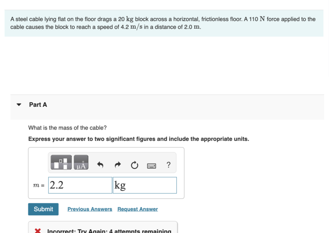 A steel cable lying flat on the floor drags a 20 kg block across a horizontal, frictionless floor. A 110 N force applied to the
cable causes the block to reach a speed of 4.2 m/s in a distance of 2.0 m.
Part A
What is the mass of the cable?
Express your answer to two significant figures and include the appropriate units.
m =
2.2
μA
kg
Submit Previous Answers Request Answer
?
X Incorrect: Try Again: 4 attempts remaining
