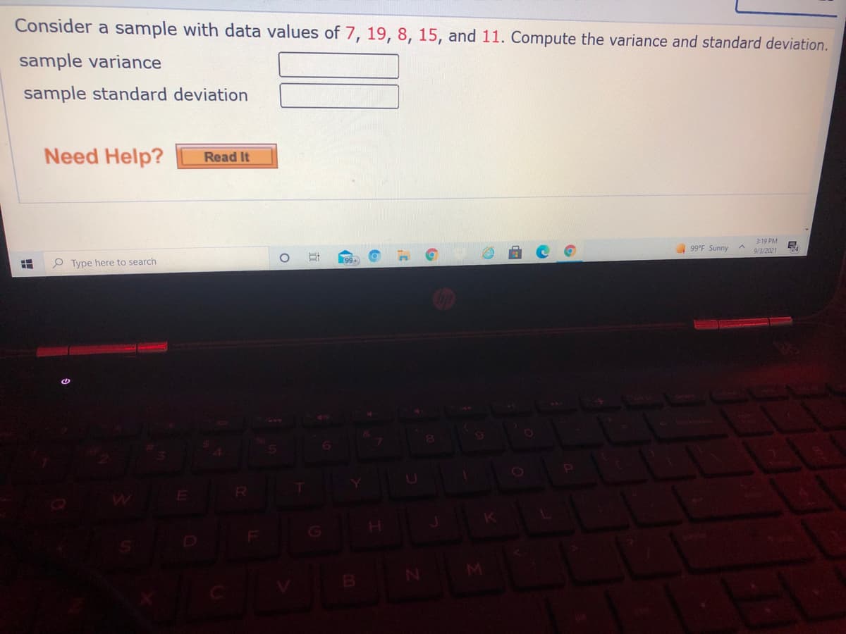 Consider a sample with data values of 7, 19, 8, 15, and 11. Compute the variance and standard deviation.
sample variance
sample standard deviation
Need Help?
Read It
3:19 PM
99°F Sunny
9/3/2021
99+
P Type here to search
R

