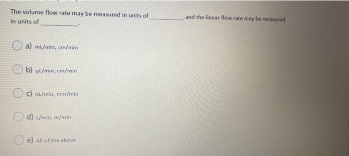 The volume flow rate may be measured in units of
and the linear flow rate may be measured
in units of
O a) ml/min, cm/min
O b) ul/min, cm/min
O c) nl/min, mm/min
O d) L/min, m/min
e) All of the above
