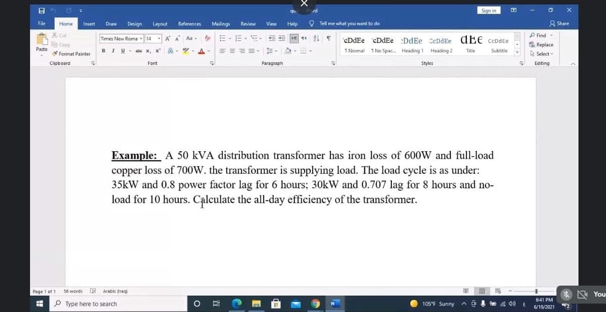 qu Word
Sign in
File
Home
Insert
Draw
Design Layout
References
Mailings
Review
View
Help
O Tell me what you want to do
A Share
X Cut
a Copy
P Find-
Times New Roma -14 - A A Aa -
=-E-
T cDdEe cDdEe :DdEe CcDdEe dEe CeDdEe
1 Normal TNo Spac. Heäding 1 Heading 2
ab Replace
D Select-
Paste
BIU- abc x, x A
aly- A-
==== E-
Title
Subtitle
Format Painter
Clipboard
Font
Paragraph
Styles
Editing
Example: A 50 kVA distribution transformer has iron loss of 600W and full-load
copper loss of 700W. the transformer is supplying load. The load cycle is as under:
35kW and 0.8 power factor lag for 6 hours; 30KW and 0.707 lag for 8 hours and no-
load for 10 hours. Calculate the all-day efficiency of the transformer.
Page 1 ot 1
56 words E Arabic raq
区 You
6:41 PM
P Type here to search
105°F Sunny ^
a 40) E
6/19/2021
