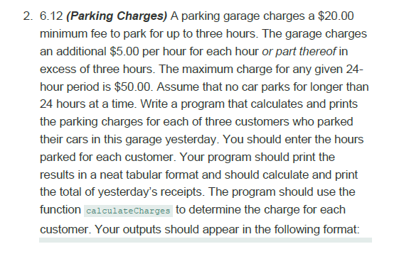 2. 6.12 (Parking Charges) A parking garage charges a $20.00
minimum fee to park for up to three hours. The garage charges
an additional $5.00 per hour for each hour or part thereof in
excess of three hours. The maximum charge for any given 24-
hour period is $50.00. Assume that no car parks for longer than
24 hours at a time. Write a program that calculates and prints
the parking charges for each of three customers who parked
their cars in this garage yesterday. You should enter the hours
parked for each customer. Your program should print the
results in a neat tabular format and should calculate and print
the total of yesterday's receipts. The program should use the
function calculateCharges to determine the charge for each
customer. Your outputs should appear in the following format:

