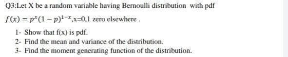 Q3:Let X be a random variable having Bernoulli distribution with pdf
f(x) = p*(1 – p)-*x-0,1 zero elsewhere .
1- Show that f(x) is pdf.
2- Find the mean and variance of the distribution.
3- Find the moment generating function of the distribution.
