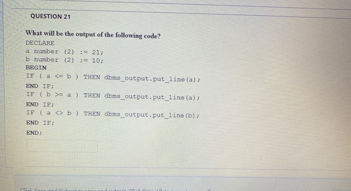 QUESTION 21
What will be the output of the following code?
DECLARE
a number (2)
b number (2)
:= 21;
:= 10;
BEGIN
IF ( a <= b) THEN dbms_output.put_line (a);
END IF;
IF ( b >= a ) THEN dbms_output.put_line (a);
END IF;
IF
( a <> b ) THEN dbms_output.put_line (b);
END IF;
END;
