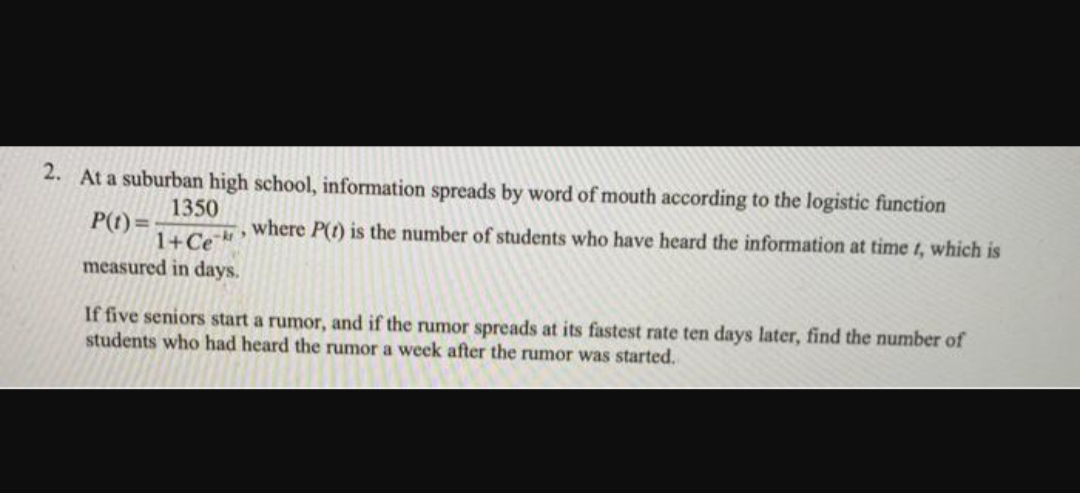 2. At a suburban high school, information spreads by word of mouth according to the logistic function
1350
P(t)=
1+Ce °
measured in days.
where P(t) is the number of students who have heard the information at time t, which is
If five seniors start a rumor, and if the rumor spreads at its fastest rate ten days later, find the number of
students who had heard the rumor a week after the rumor was started.
