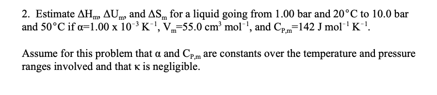 2. Estimate AHm, AUm and ASm for a liquid going from 1.00 bar and 20°C to 10.0 bar
and 50°C if a=1.00 x 10-3 K-', V=55.0 cm³ mol', and Cp=142 J mol- K-'.
Assume for this problem that a and Cp.m are constants over the temperature and pressure
ranges involved and that k is negligible.
