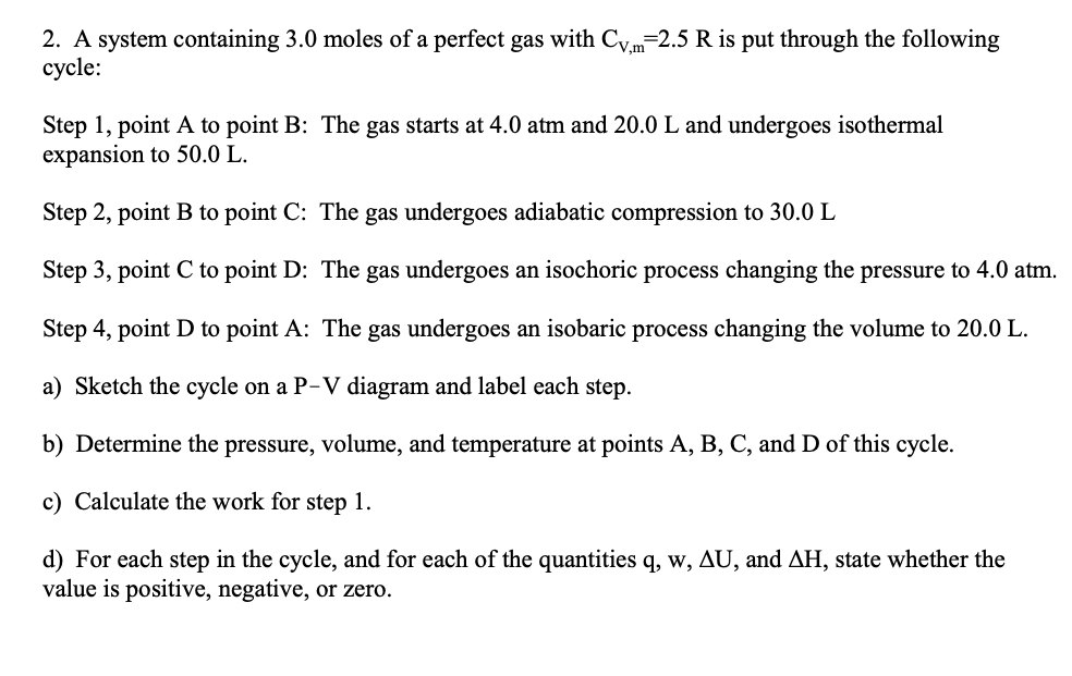 2. A system containing 3.0 moles of a perfect gas with C.,m=2.5 R is put through the following
сycle:
Step 1, point A to point B: The gas starts at 4.0 atm and 20.0 L and undergoes isothermal
expansion to 50.0 L.
Step 2, point B to point C: The gas undergoes adiabatic compression to 30.0 L
Step 3, point C to point D: The gas undergoes an isochoric process changing the pressure to 4.0 atm.
Step 4, point D to point A: The gas undergoes an isobaric process changing the volume to 20.0 L.
a) Sketch the cycle on a P-V diagram and label each step.
b) Determine the pressure, volume, and temperature at points A, B, C, and D of this cycle.
c) Calculate the work for step 1.
d) For each step in the cycle, and for each of the quantities q, w, AU, and AH, state whether the
value is positive, negative, or zero.
