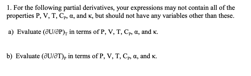 1. For the following partial derivatives, your expressions may not contain all of the
properties P, V, T, Cp, a, and K, but should not have any variables other than these.
a) Evaluate (@U/ƏP), in terms of P, V, T, Cp, a, and K.
b) Evaluate (@U/ƏT)p in terms of P, V, T, Cp, a, and K.
