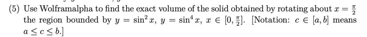(5) Use Wolframalpha to find the exact volume of the solid obtained by rotating about x = 플
the region bounded by y = sin² x, y = sin¹ x, x = [0,]. [Notation: c € [a, b] means
a ≤c≤b.]
€