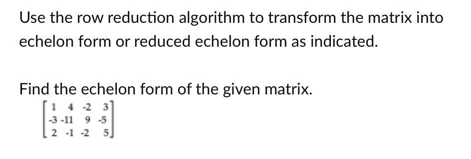 Use the row reduction algorithm to transform the matrix into
echelon form or reduced echelon form as indicated.
Find the echelon form of the given matrix.
14 -2 3
-3-11 9 -5
2 -1 -2 5]