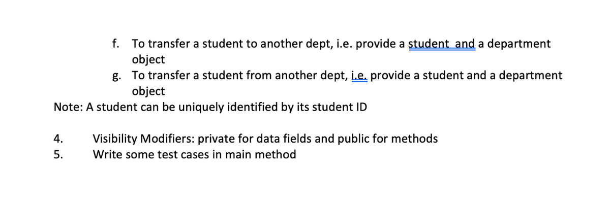 f.
To transfer a student to another dept, i.e. provide a student and a department
object
g. To transfer a student from another dept, i.e. provide a student and a department
object
Note: A student can be uniquely identified by its student ID
4. Visibility Modifiers: private for data fields and public for methods
Write some test cases in main method
5.
