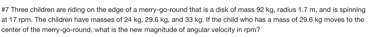 #7 Three children are riding on the edge of a merry-go-round that is a disk of mass 92 kg, radius 1.7 m, and is spinning
at 17 rpm. The children have masses of 24 kg, 29.6 kg, and 33 kg. If the child who has a mass of 29.6 kg moves to the
center of the merry-go-round, what is the new magnitude of angular velocity in rpm?