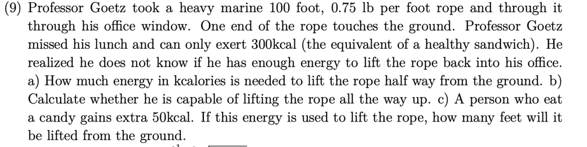 (9) Professor Goetz took a heavy marine 100 foot, 0.75 lb per foot rope and through it
through his office window. One end of the rope touches the ground. Professor Goetz
missed his lunch and can only exert 300kcal (the equivalent of a healthy sandwich). He
realized he does not know if he has enough energy to lift the rope back into his office.
a) How much energy in kcalories is needed to lift the rope half way from the ground. b)
Calculate whether he is capable of lifting the rope all the way up. c) A person who eat
a candy gains extra 50kcal. If this energy is used to lift the rope, how many feet will it
be lifted from the ground.