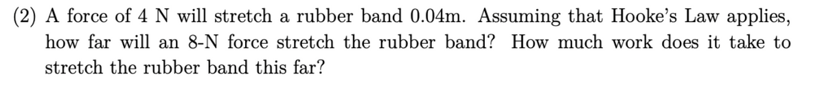 (2) A force of 4 N will stretch a rubber band 0.04m. Assuming that Hooke's Law applies,
how far will an 8-N force stretch the rubber band? How much work does it take to
stretch the rubber band this far?