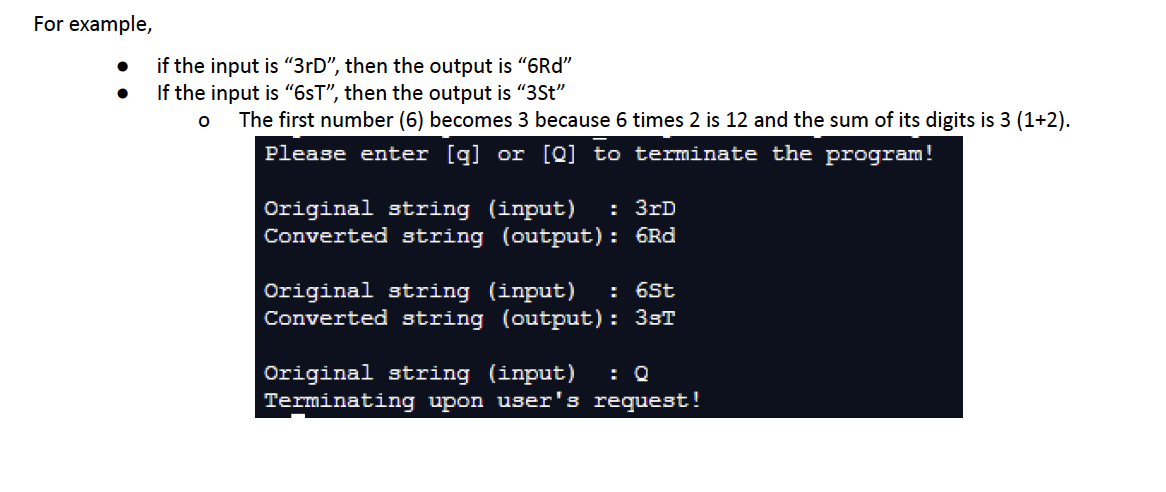 For example,
if the input is "3rD", then the output is "6Rd"
If the input is "6sT", then the output is "3St"
O
The first number (6) becomes 3 because 6 times 2 is 12 and the sum of its digits is 3 (1+2).
Please enter [q] or [Q] to terminate the program!
Original string (input) : 3rD
Converted string (output): 6Rd
Original string (input) : 6St
Converted string (output): 3sT
Original string (input) : Q
Terminating upon user's request!