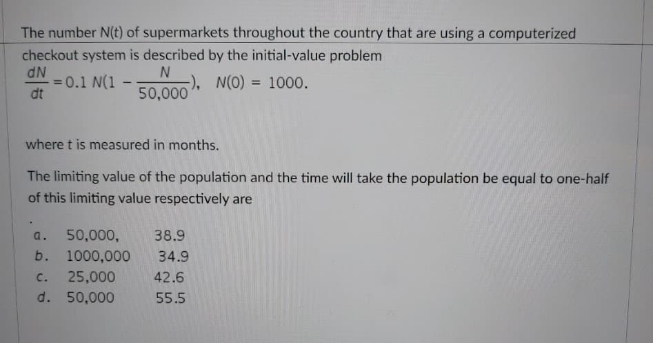 The number N(t) of supermarkets throughout the country that are using a computerized
checkout system is described by the initial-value problem
dN
N
= 0.1 N(1
-), N(O) = 1000.
dt
50,000
where t is measured in months.
The limiting value of the population and the time will take the population be equal to one-half
of this limiting value respectively are
a.
b.
50,000,
1000,000
C.
25,000
d. 50,000
38.9
34.9
42.6
55.5